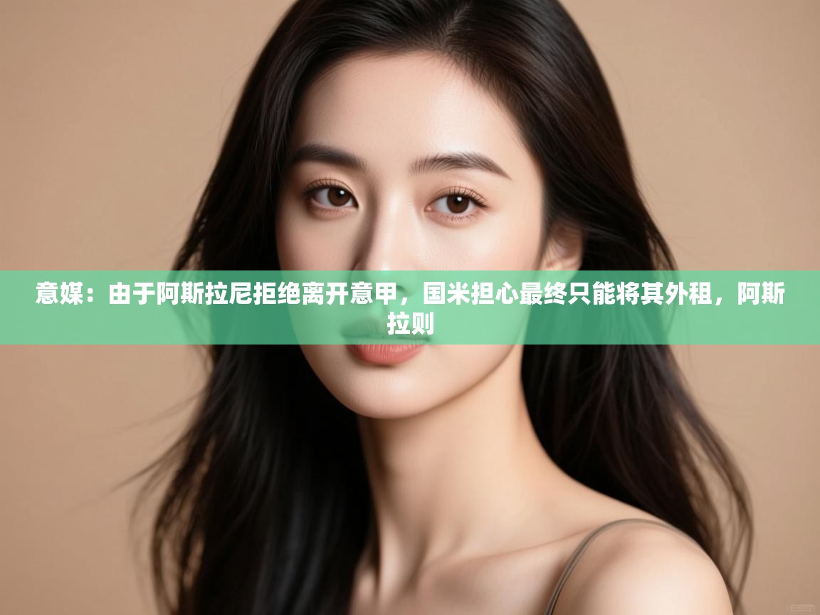 意媒：由于阿斯拉尼拒绝离开意甲，国米担心最终只能将其外租，阿斯拉则