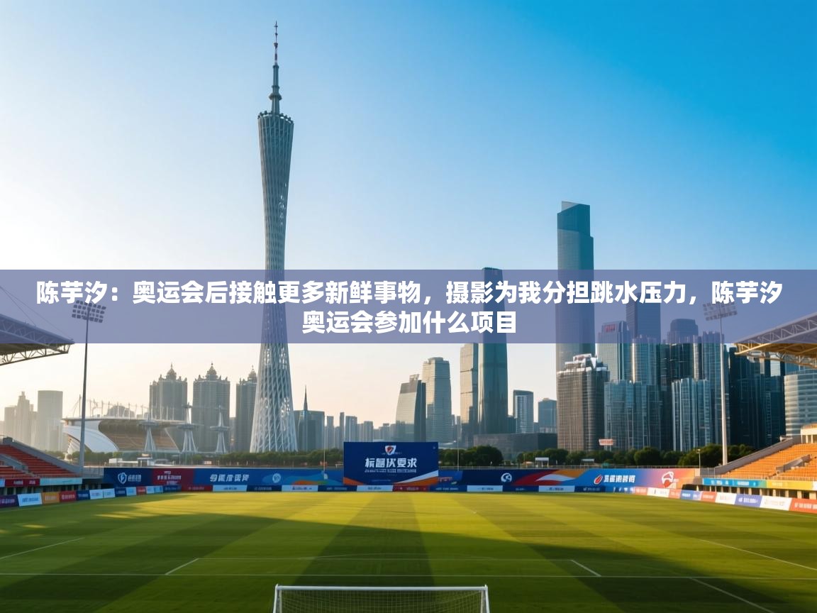 陈芋汐：奥运会后接触更多新鲜事物，摄影为我分担跳水压力，陈芋汐奥运会参加什么项目  第1张