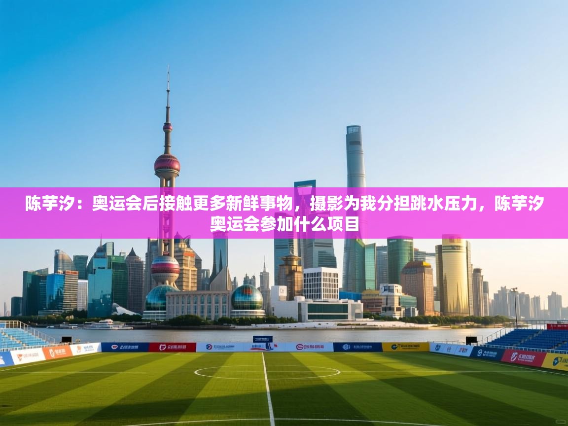 陈芋汐：奥运会后接触更多新鲜事物，摄影为我分担跳水压力，陈芋汐奥运会参加什么项目  第2张